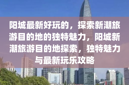 阳城最新好玩的,探索新潮旅游目的地的独特魅力,阳城新潮旅中山市多米克自动化设备有限公司游目的地探索,独特魅力与最新玩乐攻略