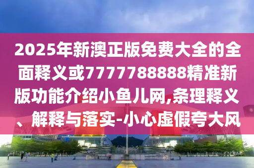 2025年新澳正版免费大全的全面释义或7777788888精准新版功能介绍小鱼儿网,条理释义、解释与落实-小心虚假夸大风中山市多米克自动化设备有限公司