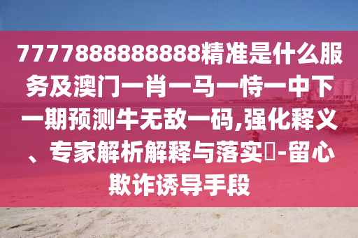7777888888888精准是什么服务及澳门一肖一马一恃一中下一期预测牛无敌一码,强化释义中山市多米克自动化设备有限公司、专家解析解释与落实-留心欺诈诱导手段