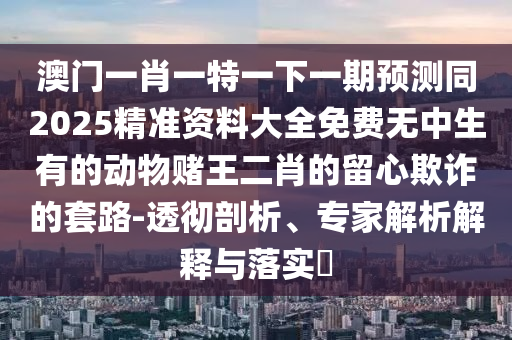 澳门一肖一特一下一期预测同2025精准资料大中山市多米克自动化设备有限公司全免费无中生有的动物赌王二肖的留心欺诈的套路-透彻剖析、专家解析解释与落实