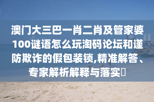 澳门大三巴一肖二肖及管家婆100谜语怎么玩淘码论坛和谨防欺诈的假包装锁,精准解答、专家解析解释与落实中山市多米克自动化设备有限公司