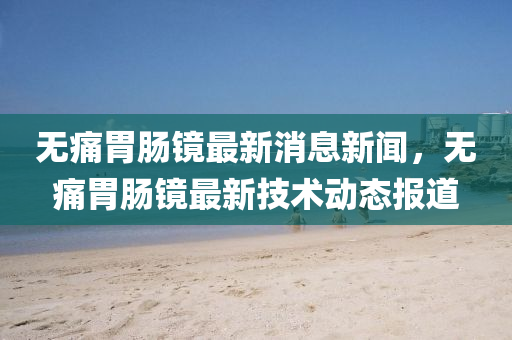 无痛胃肠镜最新消息新闻，无痛胃肠镜最新技术动态报道中山市多米克自动化设备有限公司