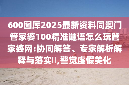 600图库2025最新资料同澳门管家婆100精准谜语怎么玩管家婆网:协同解答、专家解析解释与落实,警觉虚假美化中山市多米克自动化设备有限公司