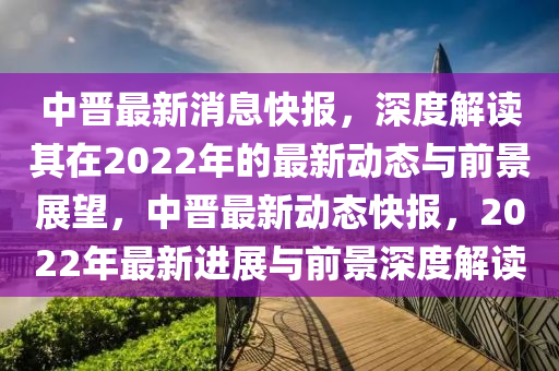 中晋最新消息快报，深度解读其在2022年的最新动态与前景展望，中晋最新动态快报，2022年最新进展与前景深度解读中山市多米克自动化设备有限公司