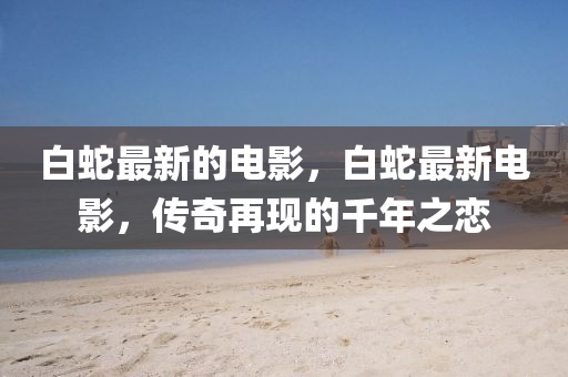 白蛇最新的电影,白蛇最新电影,传奇再现的千年之恋中山市多米克自动化设备有限公司