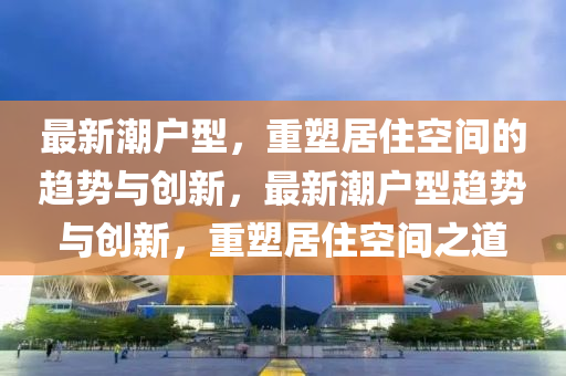 最新潮户型,重塑居住空间的趋势与创新,最新潮户型趋势与创新,重塑居住空间之道中山市多米克自动化设备有限公司