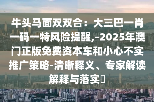 牛头马面双双合:大三巴一肖一码一特风险提醒,-2025年澳门正版免费资本车和小心不实推广策略-清晰释义、专家解读解释与落实