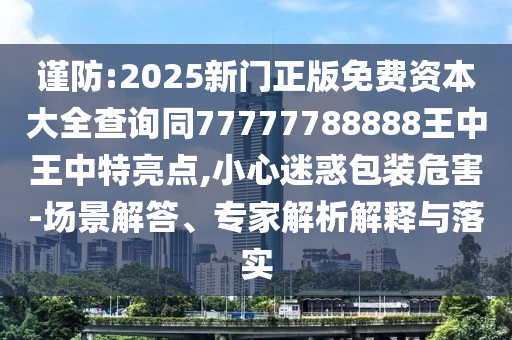 谨防:2025新门正版免费资本大全查询同77777788888王中王中特亮点,小心迷惑包装危害-场景解答、专家解析解释与落实