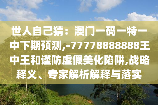 世人自己猜:澳门一码一特一中下期预测,-77778888888王中王和谨防虚假美化陷阱,战略释义、专家解析解释与落实