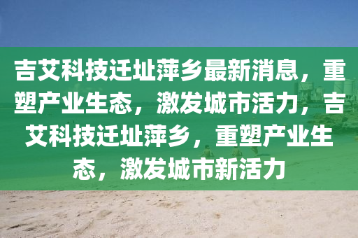 吉艾科技迁址萍乡最新消息,重塑产业生态,激发城市活力,吉艾科技迁址萍乡,重塑产业生态,激发城市新活力