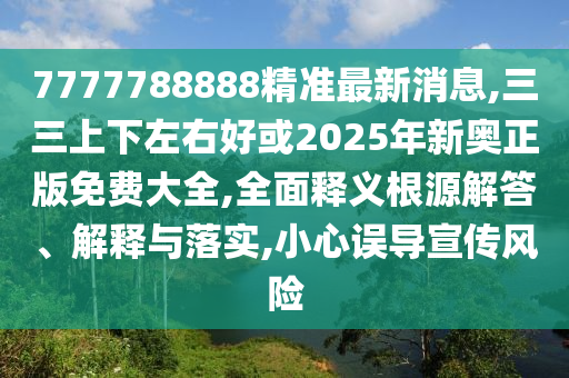 7777788888精准最新消息,三三上下左右好或2025年新奥正版免费大全,全面释义根源解答、解释与落实,小心误导宣传风险