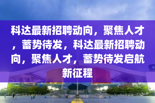 科达最新招聘动向,聚焦人才,蓄势待发,科达最新招聘动向,聚焦人才,蓄势待发启航新征程
