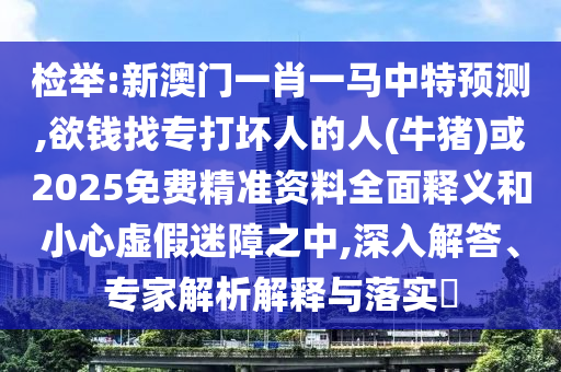 检举:新澳门一肖一马中特预测,欲钱找专打坏人的人(牛猪)或2025免费精准资料全面释义和小心虚假迷障之中,深入解答、专家解析解释与落实