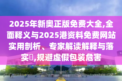 2025年新奥正版免费大全,全面释义与2025港资料免费网站实用剖析、专家解读解释与落实,规避虚假包装危害