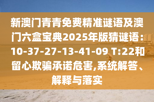 新澳门青青免费精准谜语及澳门六盒宝典2025年版猜谜语:10-37-27-13-41-09 T:22和留心欺骗承诺危害,系统解答、解释与落实