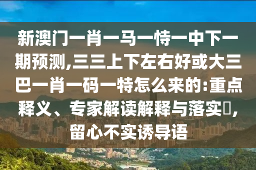 新澳门一肖一马一恃一中下一期预测,三三上下左右好或大三巴一肖一码一特怎么来的:重点释义、专家解读解释与落实,留心不实诱导语