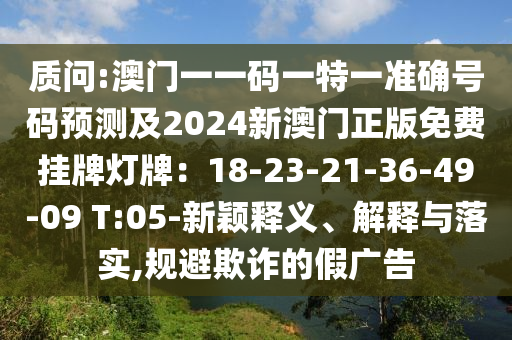 质问:澳门一一码一特一准确号码预测及2024新澳门正版免费挂牌灯牌：18-23-21-36-49-09 T:05-新颖释义、解释与落实,规避欺诈的假广告