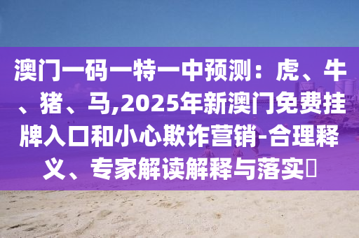 澳门一码一特一中预测：虎、牛、猪、马,2025年新澳门免费挂牌入口和小心欺诈营销-合理释义、专家解读解释与落实​