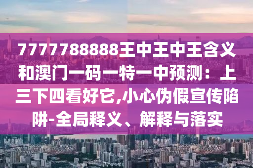 7777788888王中王中王含义和澳门一码一特一中预测:上三下四看好它,小心伪假宣传陷阱-全局释义、解释与落实