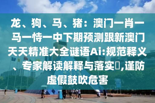 龙、狗、马、猪:澳门一肖一马一恃一中下期预测跟新澳门天天精准大全谜语Ai:规范释义、专家解读解释与落实,谨防虚假鼓吹危害