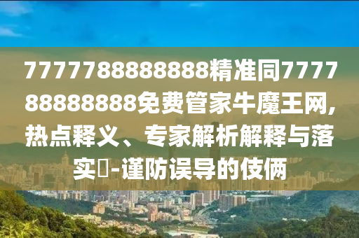 7777788888888精准同777788888888免费管家牛魔王网,热点释义、专家解析解释与落实-谨防误导的伎俩