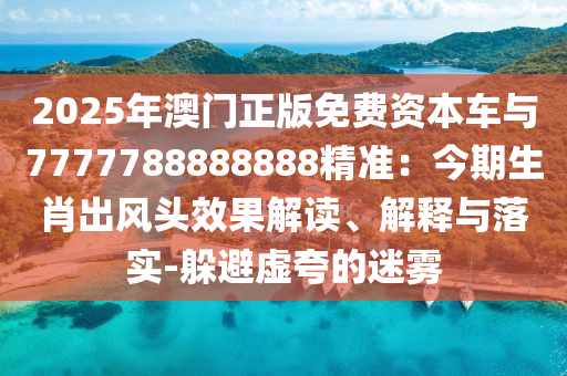 2025年澳门正版免费资本车与7777788888888精准:今期生肖出风头效果解读、解释与落实-躲避虚夸的迷雾