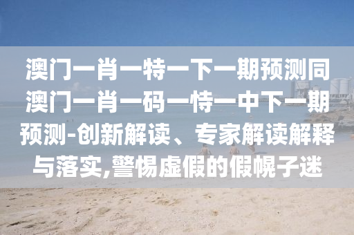 澳门一肖一特一下一期预测同澳门一肖一码一恃一中下一期预测-创新解读、专家解读解释与落实,警惕虚假的假幌子迷