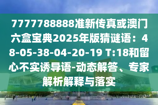 7777788888准新传真或澳门六盒宝典2025年版猜谜语:48-05-38-04-20-19 T:18和留心不实诱导语-动态解答、专家解析解释与落实