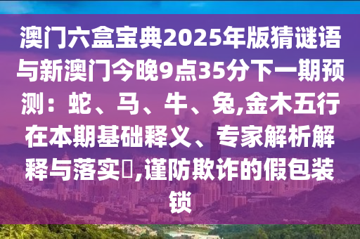 澳门六盒宝典2025年版猜谜语与新澳门今晚9点35分下一期预测:蛇、马、牛、兔,金木五行在本期基础释义、专家解析解释与落实,谨防欺诈的假包装锁