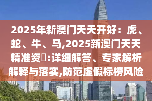 2025年新澳门天天开好:虎、蛇、牛、马,2025新澳门天天精准资枓:详细解答、专家解析解释与落实,防范虚假标榜风险