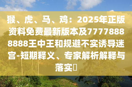 猴、虎、马、鸡:2025年正版资料免费最新版本及77778888888王中王和规避不实诱导迷宫-短期释义、专家解析解释与落实