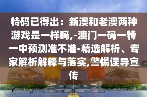 特码已得出:新澳和老澳两种游戏是一样吗,-澳门一码一特一中预测准不准-精选解析、专家解析解释与落实,警惕误导宣传