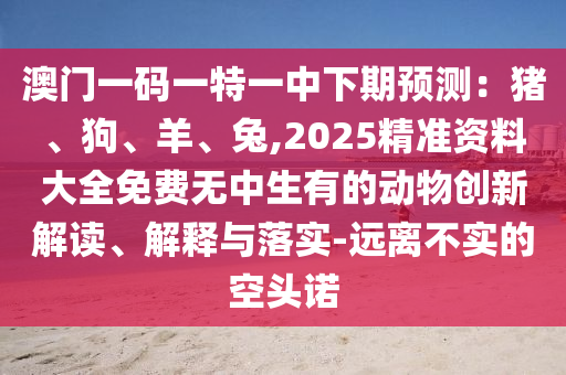 澳门一码一特一中下期预测:猪、狗、羊、兔,2025精准资料大全免费无中生有的动物创新解读、解释与落实-远离不实的空头诺