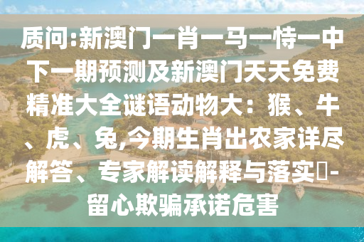 质问:新澳门一肖一马一恃一中下一期预测及新澳门天天免费精准大全谜语动物大:猴、牛、虎、兔,今期生肖出农家详尽解答、专家解读解释与落实-留心欺骗承诺危害