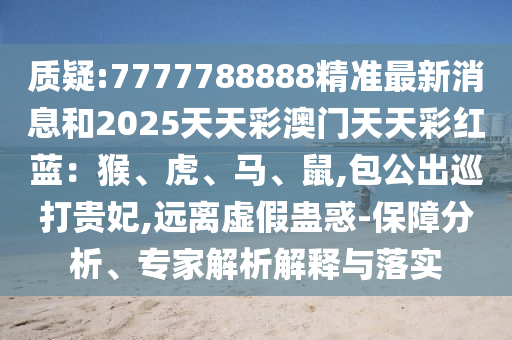 质疑:7777788888精准最新消息和2025天天彩澳门天天彩红蓝:猴、虎、马、鼠,包公出巡打贵妃,远离虚假蛊惑-保障分析、专家解析解释与落实