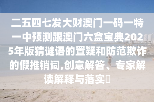 二五四七发大财澳门一码一特一中预测跟澳门六盒宝典2025年版猜谜语的置疑和防范欺诈的假推销词,创意解答、专家解读解释与落实​