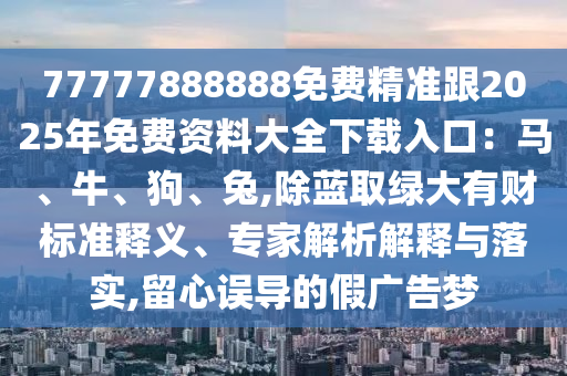 77777888888免费精准跟2025年免费资料大全下载入口：马、牛、狗、兔,除蓝取绿大有财标准释义、专家解析解释与落实,留心误导的假广告梦
