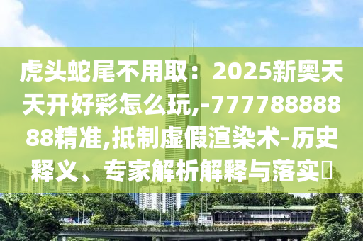 虎头蛇尾不用取：2025新奥天天开好彩怎么玩,-77778888888精准,抵制虚假渲染术-历史释义、专家解析解释与落实​
