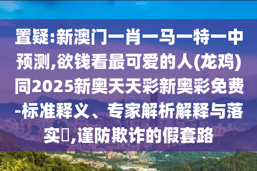 置疑:新澳门一肖一马一特一中预测,欲钱看最可爱的人(龙鸡)同2025新奥天天彩新奥彩免费-标准释义、专家解析解释与落实,谨防欺诈的假套路