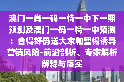 澳门一肖一码一恃一中下一期预测及澳门一码一特一中预测:合得好码送大家和警惕诱导营销风险-前沿剖析、专家解析解释与落实