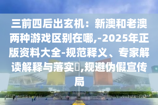 三前四后出玄机:新澳和老澳两种游戏区别在哪,-2025年正版资料大全-规范释义、专家解读解释与落实,规避伪假宣传局