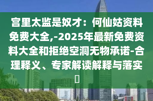 宫里太监是奴才:何仙姑资料免费大全,-2025年最新免费资料大全和拒绝空洞无物承诺-合理释义、专家解读解释与落实