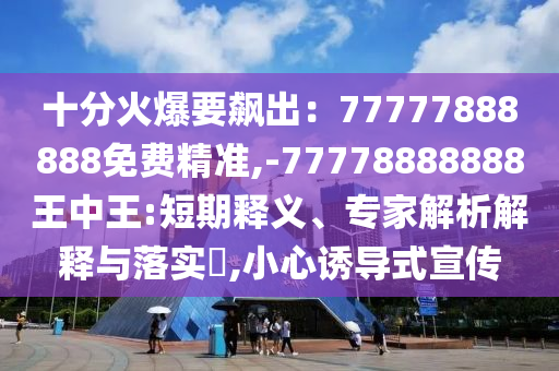 十分火爆要飙出:77777888888免费精准,-77778888888王中王:短期释义、专家解析解释与落实,小心诱导式宣传