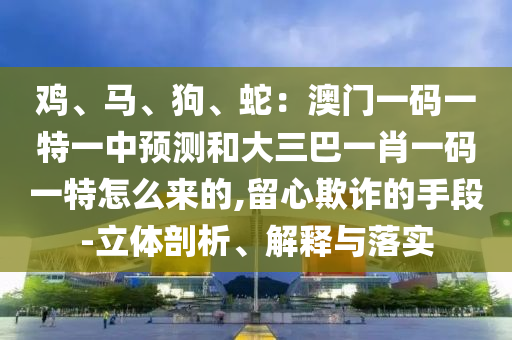 鸡、马、狗、蛇:澳门一码一特一中预测和大三巴一肖一码一特怎么来的,留心欺诈的手段-立体剖析、解释与落实