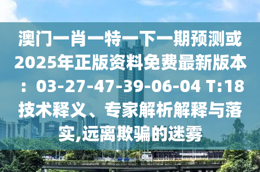 澳门一肖一特一下一期预测或2025年正版资料免费最新版本:03-27-47-39-06-04 T:18技术释义、专家解析解释与落实,远离欺骗的迷雾