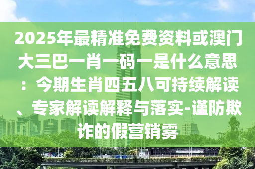 2025年最精准免费资料或澳门大三巴一肖一码一是什么意思:今期生肖四五八可持续解读、专家解读解释与落实-谨防欺诈的假营销雾