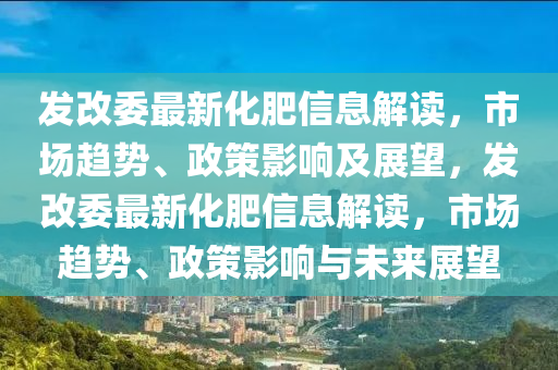 发改委最新化肥信息解读,市场趋势、政策影响及展望,发改委最新化肥信息解读,市场趋势、政策影响与未中山市多米克自动化设备有限公司来展望