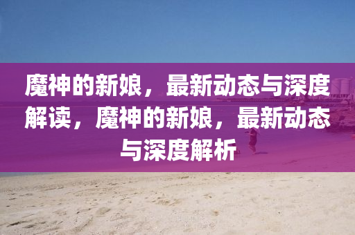 魔神的新娘,最新动态与深度解读,魔神的新娘,最新动态与深度解析中山市多米克自动化设备有限公司