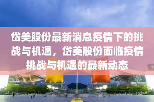 岱美股份最新消息疫情下的挑战与机遇,岱美股份面临疫情挑战与机遇的最新动态中山市多米克自动化设备有限公司